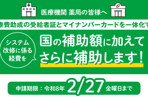 医療機関 薬局の皆様へ 医療費助成の受給者証とマイナンバーカードを一体化するシステム改修に係る経費を、国の補助額に加えてさらに補助します。 申請期限は令和８年２月27日の金曜日までです。