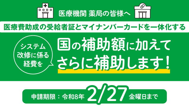 医療機関 薬局の皆様へ 医療費助成の受給者証とマイナンバーカードを一体化するシステム改修に係る経費を、国の補助額に加えてさらに補助します。 申請期限は令和８年２月27日の金曜日までです。